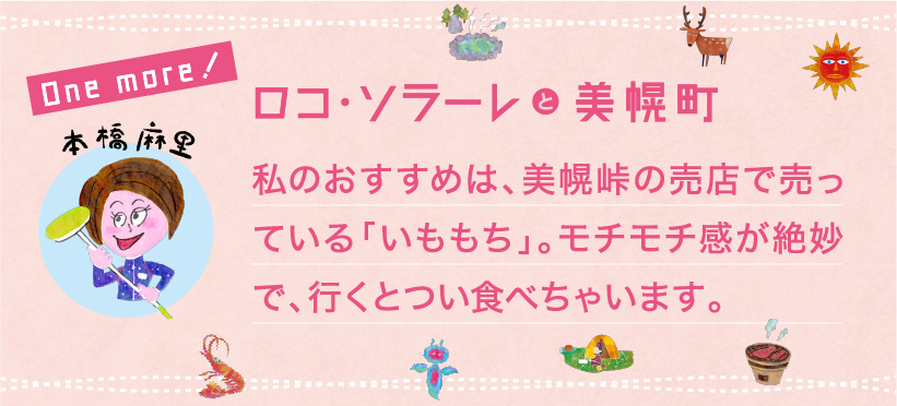 私のおすすめは、美幌峠の売店で売っている「いももち」。モチモチ感が絶妙で、行くとつい食べちゃいます。