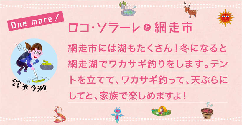 網走市には湖もたくさん！冬になると網走湖でワカサギ釣りをします。テントを立てて、ワカサギ釣って、天ぷらにしてと、家族で楽しめますよ！